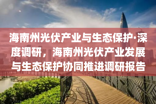 海南州光伏產(chǎn)業(yè)與生態(tài)保護(hù)·深度調(diào)研，海南州光伏產(chǎn)業(yè)發(fā)展與生態(tài)保護(hù)協(xié)同推進(jìn)調(diào)研報(bào)告