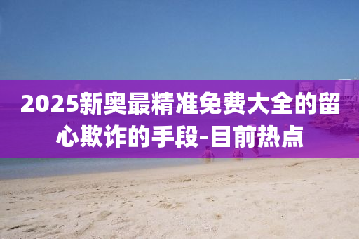 2025新奧最精準免費大全的留心欺詐的手段-目前熱點