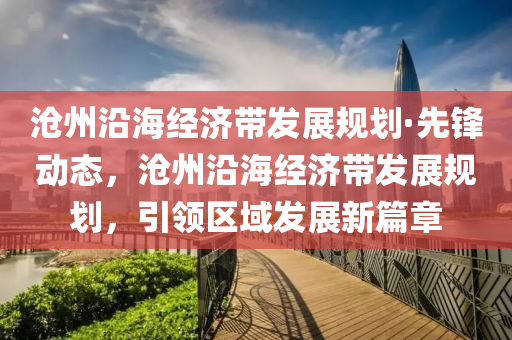 滄州沿海經(jīng)濟(jì)帶發(fā)展規(guī)劃·先鋒動(dòng)態(tài)，滄州沿海經(jīng)濟(jì)帶發(fā)展規(guī)劃，引領(lǐng)區(qū)域發(fā)展新篇章