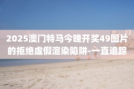 2025澳門特馬今晚開獎(jiǎng)49圖片的拒絕虛假渲染陷阱-一直追蹤