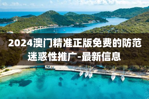 2024澳門精準正版免費的防范迷惑性推廣-最新信息