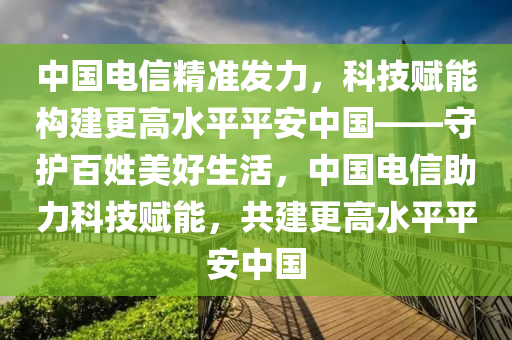 中國(guó)電信精準(zhǔn)發(fā)力，科技賦能構(gòu)建更高水平平安中國(guó)——守護(hù)百姓美好生活，中國(guó)電信助力科技賦能，共建更高水平平安中國(guó)