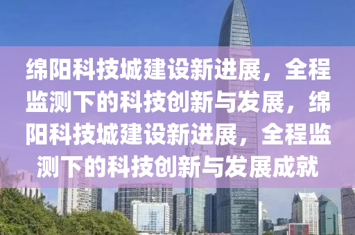 綿陽(yáng)科技城建設(shè)新進(jìn)展，全程監(jiān)測(cè)下的科技創(chuàng)新與發(fā)展，綿陽(yáng)科技城建設(shè)新進(jìn)展，全程監(jiān)測(cè)下的科技創(chuàng)新與發(fā)展成就