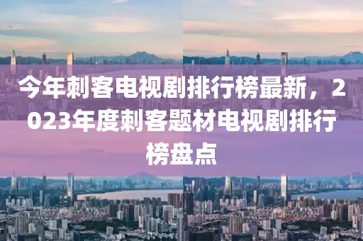 今年刺客電視劇排行榜最新，2023年度刺客題材電視劇排行榜盤點(diǎn)
