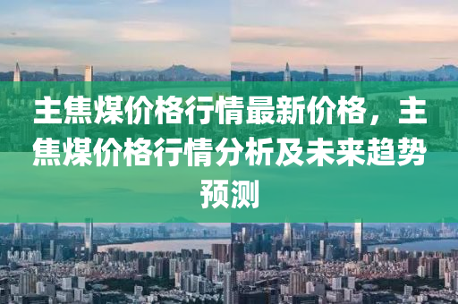 主焦煤價(jià)格行情最新價(jià)格，主焦煤價(jià)格行情分析及未來(lái)趨勢(shì)預(yù)測(cè)