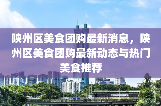 陜州區(qū)美食團(tuán)購(gòu)最新消息，陜州區(qū)美食團(tuán)購(gòu)最新動(dòng)態(tài)與熱門美食推薦