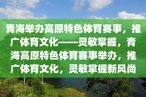 青海舉辦高原特色體育賽事，推廣體育文化——靈敏掌握，青海高原特色體育賽事舉辦，推廣體育文化，靈敏掌握新風(fēng)尚