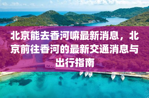 北京能去香河嘛最新消息，北京前往香河的最新交通消息與出行指南
