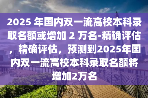 2025 年國(guó)內(nèi)雙一流高校本科錄取名額或增加 2 萬(wàn)名-精確評(píng)估，精確評(píng)估，預(yù)測(cè)到2025年國(guó)內(nèi)雙一流高校本科錄取名額將增加2萬(wàn)名