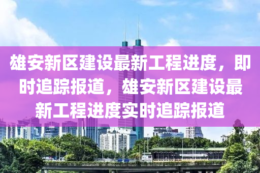 雄安新區(qū)建設(shè)最新工程進(jìn)度，即時(shí)追蹤報(bào)道，雄安新區(qū)建設(shè)最新工程進(jìn)度實(shí)時(shí)追蹤報(bào)道