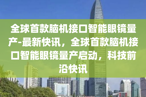 全球首款腦機接口智能眼鏡量產(chǎn)-最新快訊，全球首款腦機接口智能眼鏡量產(chǎn)啟動，科技前沿快訊