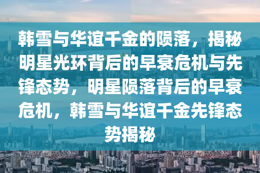 韓雪與華誼千金的隕落，揭秘明星光環(huán)背后的早衰危機與先鋒態(tài)勢，明星隕落背后的早衰危機，韓雪與華誼千金先鋒態(tài)勢揭秘