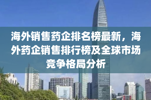 海外銷售藥企排名榜最新，海外藥企銷售排行榜及全球市場競爭格局分析