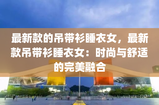 最新款的吊帶衫睡衣女，最新款吊帶衫睡衣女：時尚與舒適的完美融合