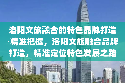 洛陽文旅融合的特色品牌打造·精準把握，洛陽文旅融合品牌打造，精準定位特色發(fā)展之路