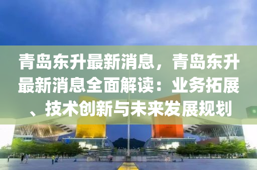 青島東升最新消息，青島東升最新消息全面解讀：業(yè)務(wù)拓展、技術(shù)創(chuàng)新與未來發(fā)展規(guī)劃