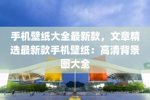 手機(jī)壁紙大全最新款，文章精選最新款手機(jī)壁紙：高清背景圖大全