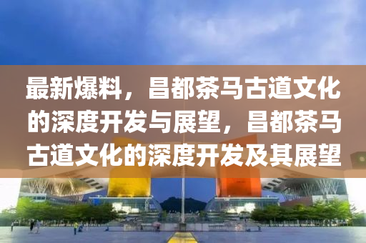 最新爆料，昌都茶馬古道文化的深度開發(fā)與展望，昌都茶馬古道文化的深度開發(fā)及其展望
