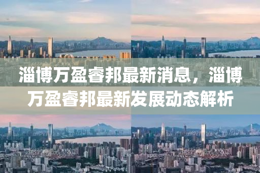 淄博萬盈睿邦最新消息，淄博萬盈睿邦最新發(fā)展動(dòng)態(tài)解析