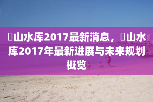 崀山水庫2017最新消息，崀山水庫2017年最新進(jìn)展與未來規(guī)劃概覽