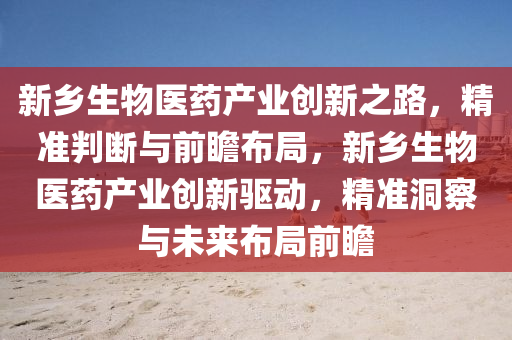 新鄉(xiāng)生物醫(yī)藥產(chǎn)業(yè)創(chuàng)新之路，精準(zhǔn)判斷與前瞻布局，新鄉(xiāng)生物醫(yī)藥產(chǎn)業(yè)創(chuàng)新驅(qū)動(dòng)，精準(zhǔn)洞察與未來(lái)布局前瞻