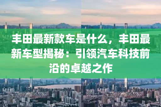 豐田最新款車是什么，豐田最新車型揭秘：引領(lǐng)汽車科技前沿的卓越之作