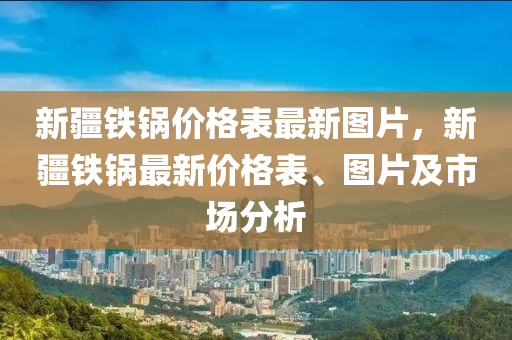 新疆鐵鍋價(jià)格表最新圖片，新疆鐵鍋?zhàn)钚聝r(jià)格表、圖片及市場(chǎng)分析