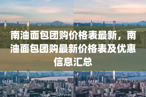 南油面包團(tuán)購(gòu)價(jià)格表最新，南油面包團(tuán)購(gòu)最新價(jià)格表及優(yōu)惠信息匯總