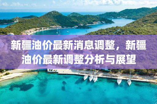 新疆油價(jià)最新消息調(diào)整，新疆油價(jià)最新調(diào)整分析與展望