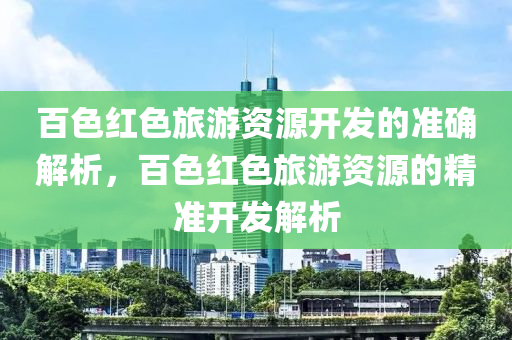 百色紅色旅游資源開(kāi)發(fā)的準(zhǔn)確解析，百色紅色旅游資源的精準(zhǔn)開(kāi)發(fā)解析