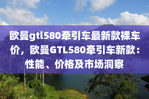 歐曼gtl580牽引車最新款裸車價(jià)，歐曼GTL580牽引車新款：性能、價(jià)格及市場(chǎng)洞察