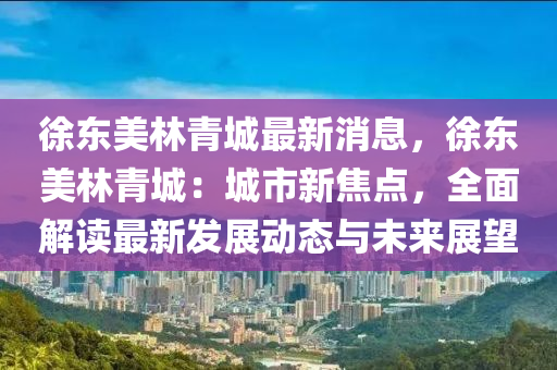 徐東美林青城最新消息，徐東美林青城：城市新焦點(diǎn)，全面解讀最新發(fā)展動(dòng)態(tài)與未來(lái)展望