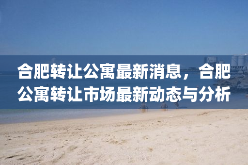 合肥轉(zhuǎn)讓公寓最新消息，合肥公寓轉(zhuǎn)讓市場(chǎng)最新動(dòng)態(tài)與分析