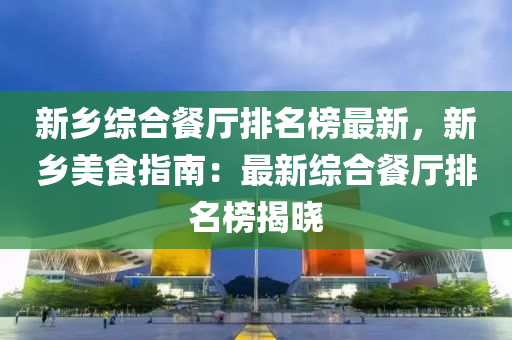 新鄉(xiāng)綜合餐廳排名榜最新，新鄉(xiāng)美食指南：最新綜合餐廳排名榜揭曉