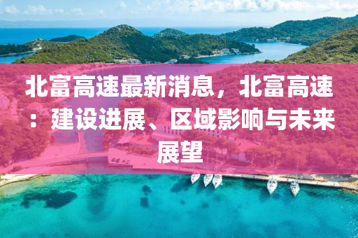 北富高速最新消息，北富高速：建設(shè)進展、區(qū)域影響與未來展望