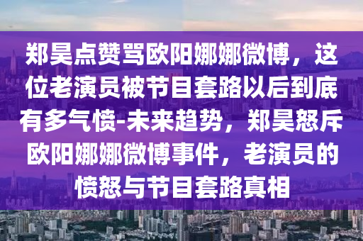 鄭昊點贊罵歐陽娜娜微博，這位老演員被節(jié)目套路以后到底有多氣憤-未來趨勢，鄭昊怒斥歐陽娜娜微博事件，老演員的憤怒與節(jié)目套路真相
