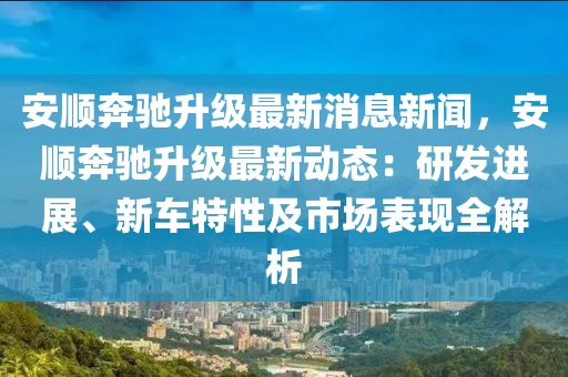 安順奔馳升級(jí)最新消息新聞，安順奔馳升級(jí)最新動(dòng)態(tài)：研發(fā)進(jìn)展、新車特性及市場(chǎng)表現(xiàn)全解析