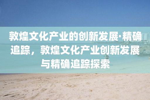 敦煌文化產(chǎn)業(yè)的創(chuàng)新發(fā)展·精確追蹤，敦煌文化產(chǎn)業(yè)創(chuàng)新發(fā)展與精確追蹤探索