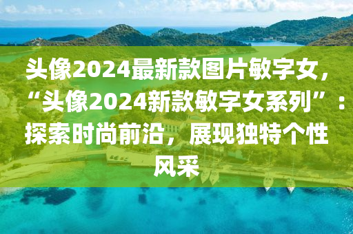 頭像2024最新款圖片敏字女，“頭像2024新款敏字女系列”：探索時(shí)尚前沿，展現(xiàn)獨(dú)特個(gè)性風(fēng)采