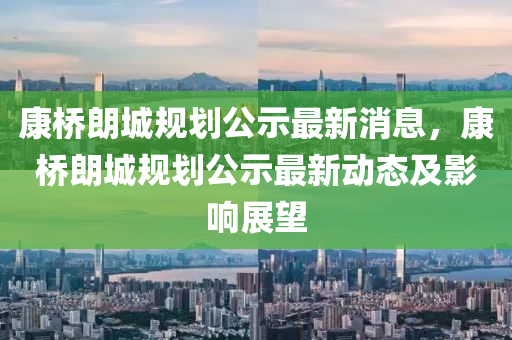 康橋朗城規(guī)劃公示最新消息，康橋朗城規(guī)劃公示最新動(dòng)態(tài)及影響展望