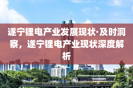 遂寧鋰電產(chǎn)業(yè)發(fā)展現(xiàn)狀·及時洞察，遂寧鋰電產(chǎn)業(yè)現(xiàn)狀深度解析