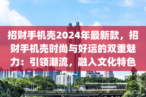 招財手機殼2024年最新款，招財手機殼時尚與好運的雙重魅力：引領潮流，融入文化特色