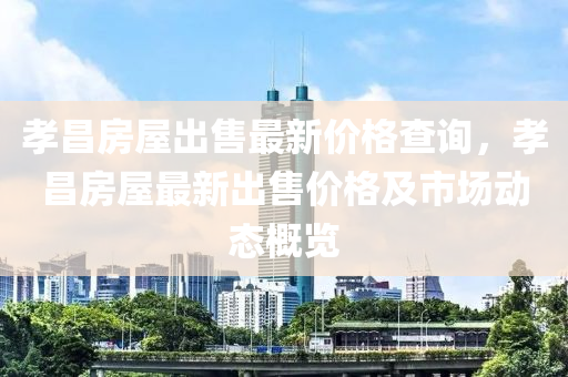 孝昌房屋出售最新價(jià)格查詢，孝昌房屋最新出售價(jià)格及市場(chǎng)動(dòng)態(tài)概覽