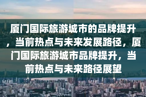 廈門(mén)國(guó)際旅游城市的品牌提升，當(dāng)前熱點(diǎn)與未來(lái)發(fā)展路徑，廈門(mén)國(guó)際旅游城市品牌提升，當(dāng)前熱點(diǎn)與未來(lái)路徑展望