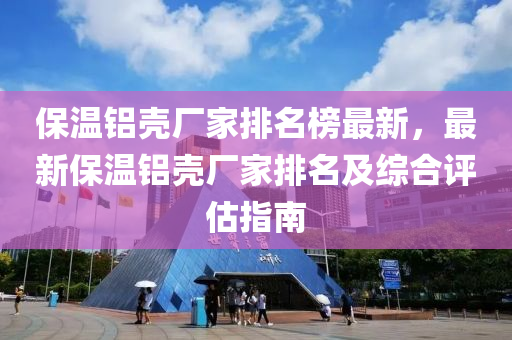 保溫鋁殼廠家排名榜最新，最新保溫鋁殼廠家排名及綜合評估指南