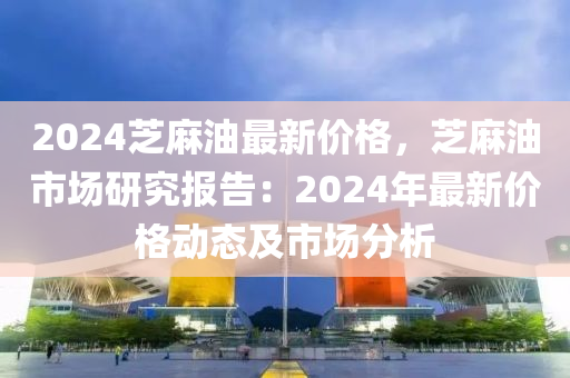 2024芝麻油最新價格，芝麻油市場研究報告：2024年最新價格動態(tài)及市場分析