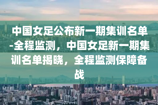 中國女足公布新一期集訓(xùn)名單-全程監(jiān)測，中國女足新一期集訓(xùn)名單揭曉，全程監(jiān)測保障備戰(zhàn)