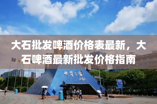 大石批發(fā)啤酒價格表最新，大石啤酒最新批發(fā)價格指南