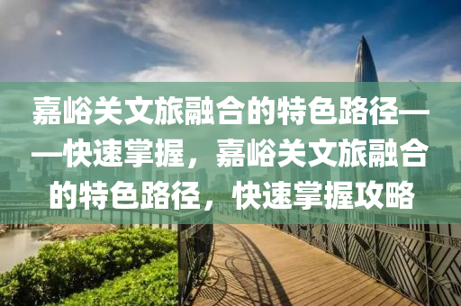 嘉峪關(guān)文旅融合的特色路徑——快速掌握，嘉峪關(guān)文旅融合的特色路徑，快速掌握攻略