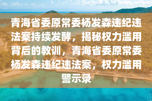 青海省委原常委楊發(fā)森違紀(jì)違法案持續(xù)發(fā)酵，揭秘權(quán)力濫用背后的教訓(xùn)，青海省委原常委楊發(fā)森違紀(jì)違法案，權(quán)力濫用警示錄